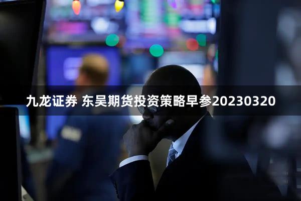 九龙证券 东吴期货投资策略早参20230320