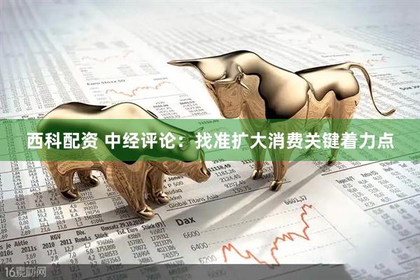 西科配资 中经评论：找准扩大消费关键着力点