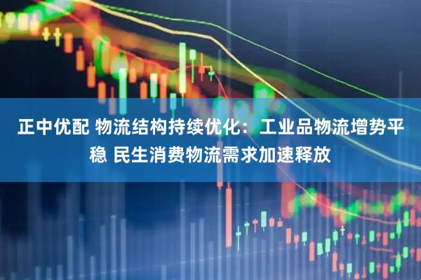 正中优配 物流结构持续优化：工业品物流增势平稳 民生消费物流需求加速释放