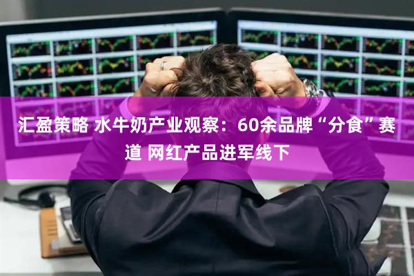汇盈策略 水牛奶产业观察：60余品牌“分食”赛道 网红产品进军线下