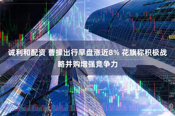 诚利和配资 曹操出行早盘涨近8% 花旗称积极战略并购增强竞争力