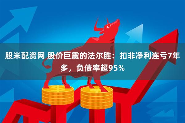 股米配资网 股价巨震的法尔胜：扣非净利连亏7年多，负债率超95%