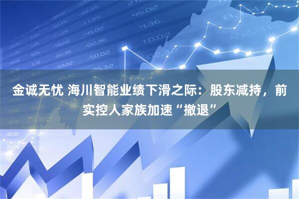 金诚无忧 海川智能业绩下滑之际：股东减持，前实控人家族加速“撤退”